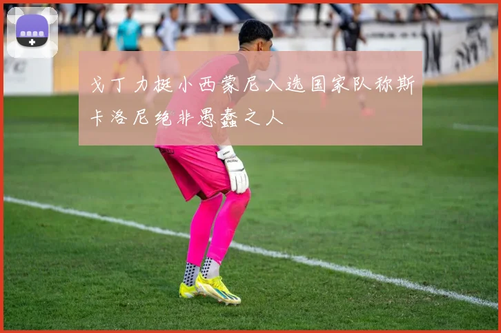 戈丁力挺小西蒙尼入选国家队称斯卡洛尼绝非愚蠢之人