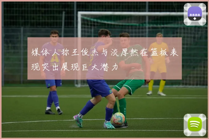 媒体人称王俊杰与淡厚然在篮板表现突出展现巨大潜力