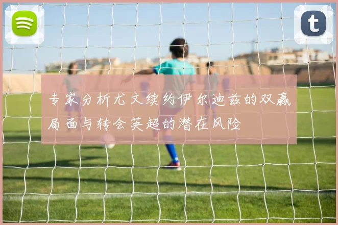 专家分析尤文续约伊尔迪兹的双赢局面与转会英超的潜在风险