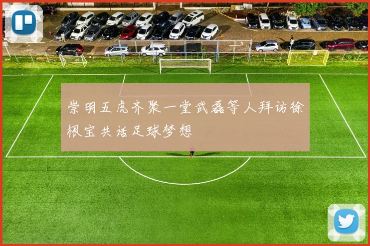 崇明五虎齐聚一堂武磊等人拜访徐根宝共话足球梦想
