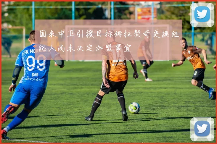 国米中卫引援目标姆拉契奇更换经纪人尚未决定加盟事宜