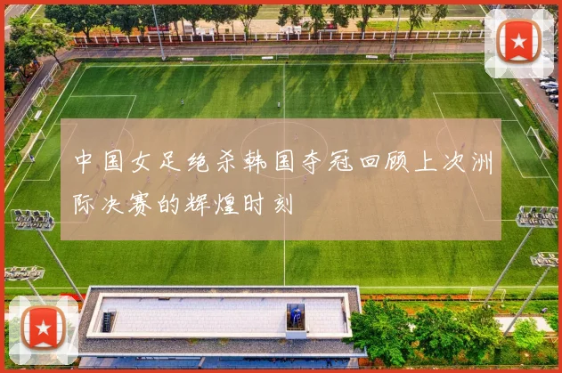 中国女足绝杀韩国夺冠回顾上次洲际决赛的辉煌时刻