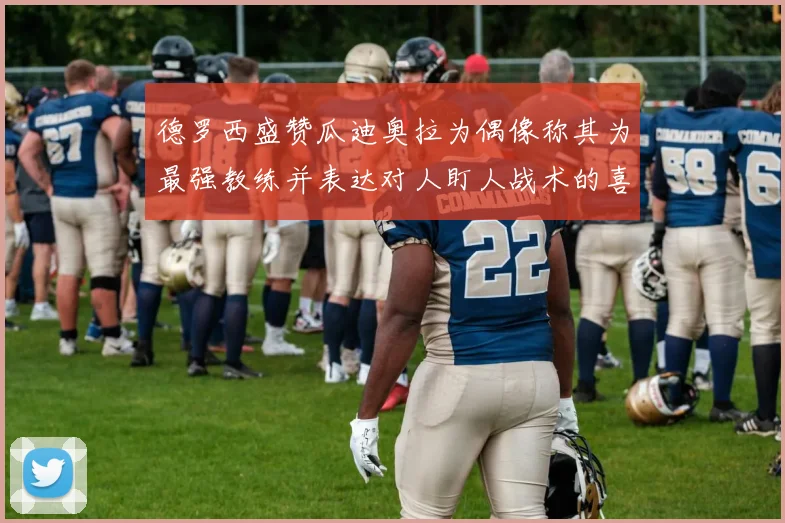 德罗西盛赞瓜迪奥拉为偶像称其为最强教练并表达对人盯人战术的喜爱