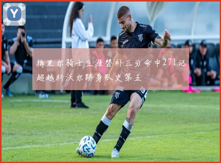 梅里尔骑士生涯替补三分命中271记超越科沃尔跻身队史第五
