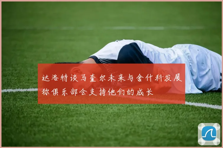 达洛特谈马奎尔未来与舍什科发展称俱乐部会支持他们的成长