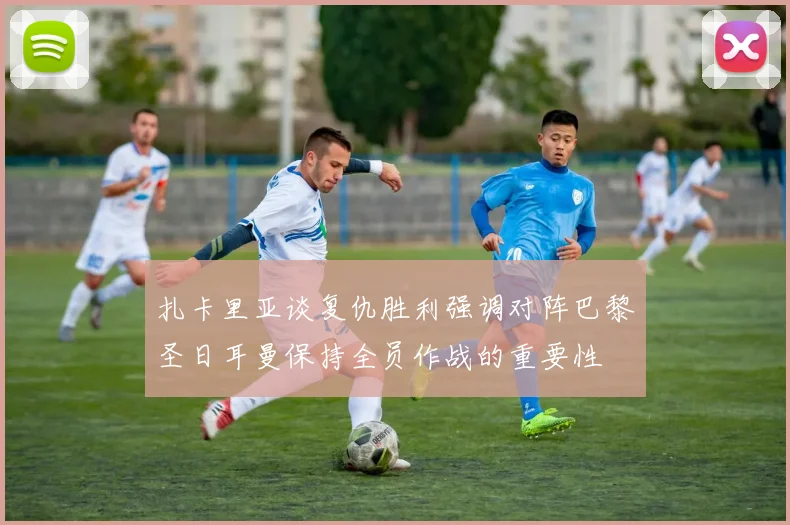 扎卡里亚谈复仇胜利强调对阵巴黎圣日耳曼保持全员作战的重要性