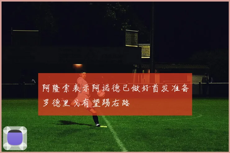 阿隆索表示阿诺德已做好首发准备罗德里戈有望踢右路