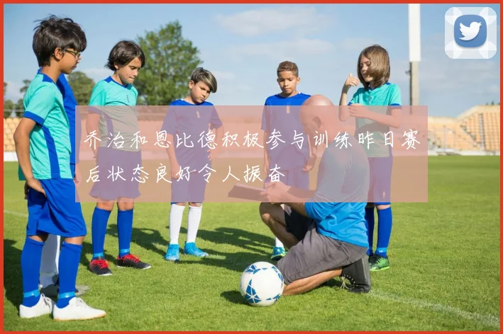 乔治和恩比德积极参与训练昨日赛后状态良好令人振奋
