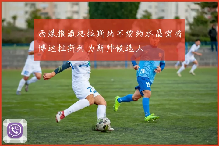 西媒报道格拉斯纳不续约水晶宫将博达拉斯列为新帅候选人