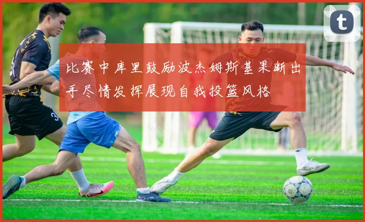 比赛中库里鼓励波杰姆斯基果断出手尽情发挥展现自我投篮风格
