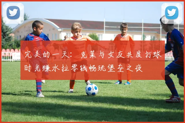 完美的一天：克莱与女友共度打球时光赚水拉零钱畅玩堡垒之夜