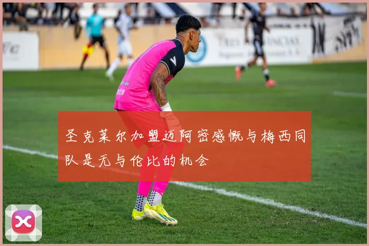 圣克莱尔加盟迈阿密感慨与梅西同队是无与伦比的机会