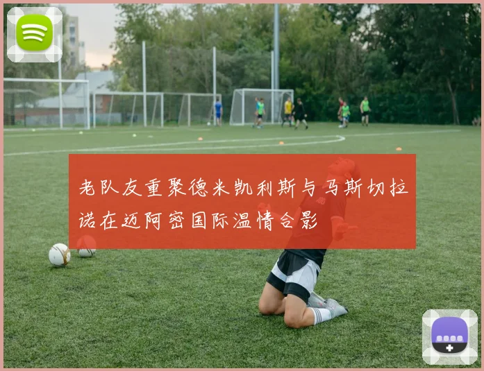 老队友重聚德米凯利斯与马斯切拉诺在迈阿密国际温情合影