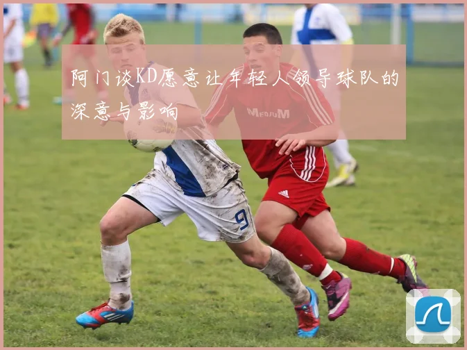 阿门谈KD愿意让年轻人领导球队的深意与影响