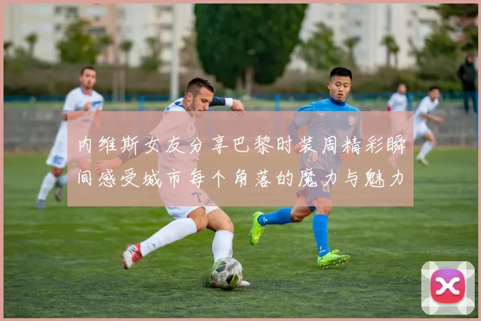 内维斯女友分享巴黎时装周精彩瞬间感受城市每个角落的魔力与魅力