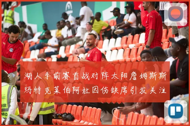 湖人季前赛首战对阵太阳詹姆斯斯玛特克莱伯阿杜因伤缺席引发关注