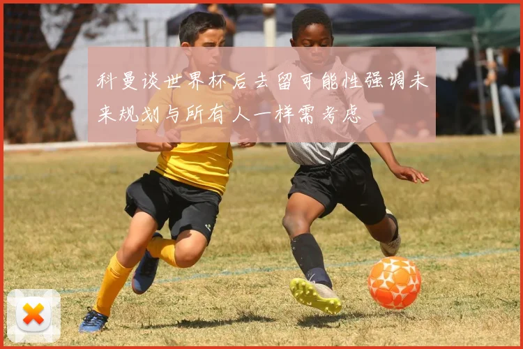 科曼谈世界杯后去留可能性强调未来规划与所有人一样需考虑